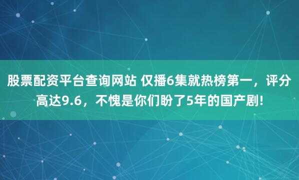 股票配资平台查询网站 仅播6集就热榜第一，评分高达9.6，不愧是你们盼了5年的国产剧!