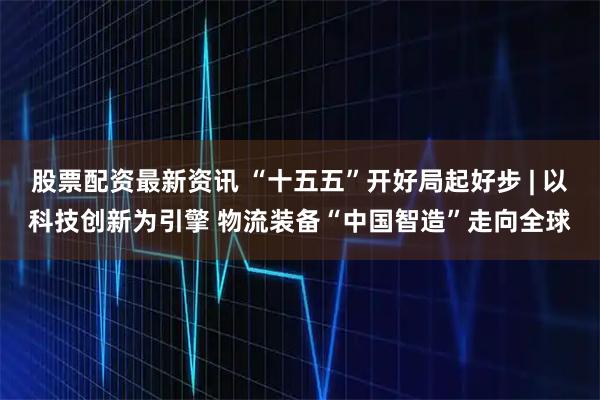 股票配资最新资讯 “十五五”开好局起好步 | 以科技创新为引擎 物流装备“中国智造”走向全球