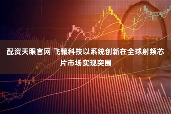 配资天眼官网 飞骧科技以系统创新在全球射频芯片市场实现突围