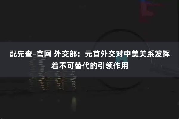 配先查-官网 外交部：元首外交对中美关系发挥着不可替代的引领作用