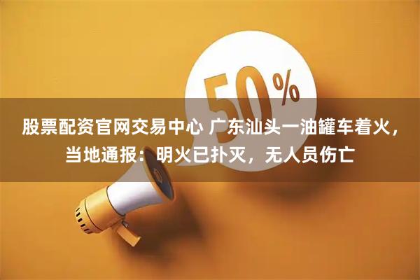 股票配资官网交易中心 广东汕头一油罐车着火，当地通报：明火已扑灭，无人员伤亡