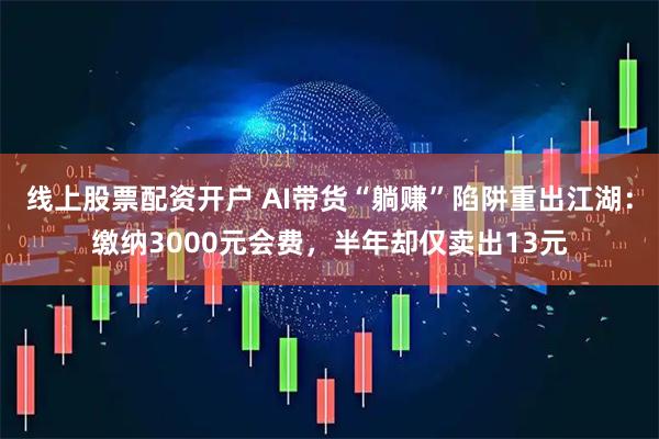 线上股票配资开户 AI带货“躺赚”陷阱重出江湖：缴纳3000元会费，半年却仅卖出13元