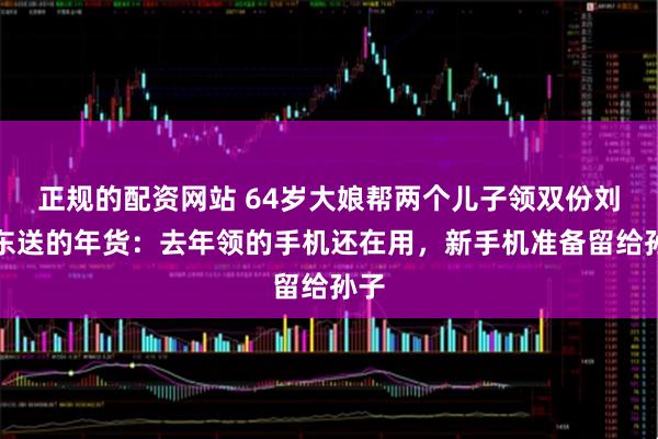 正规的配资网站 64岁大娘帮两个儿子领双份刘强东送的年货:去年领的手机还在用,新手机准备留给孙子