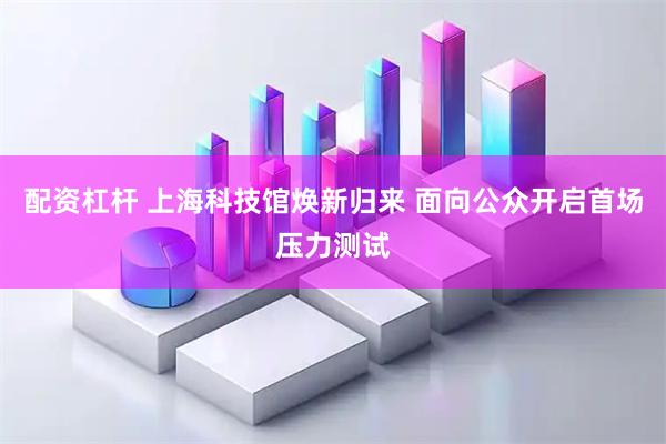 配资杠杆 上海科技馆焕新归来 面向公众开启首场压力测试
