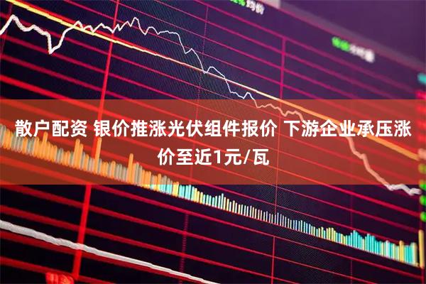 散户配资 银价推涨光伏组件报价 下游企业承压涨价至近1元/瓦