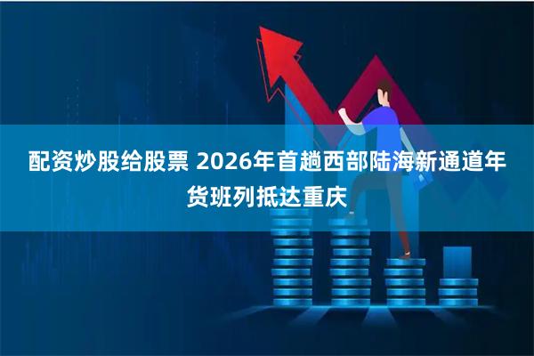 配资炒股给股票 2026年首趟西部陆海新通道年货班列抵达重庆