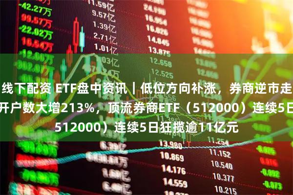 线下配资 ETF盘中资讯｜低位方向补涨，券商逆市走强，1月A股新开户数大增213%，顶流券商ETF（512000）连续5日狂揽逾11亿元