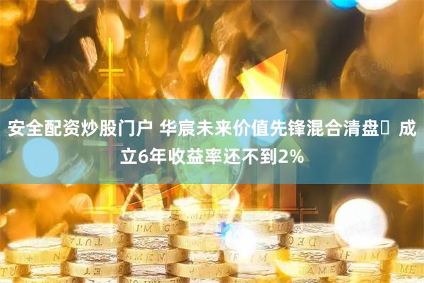 安全配资炒股门户 华宸未来价值先锋混合清盘 成立6年收益率还不到2%