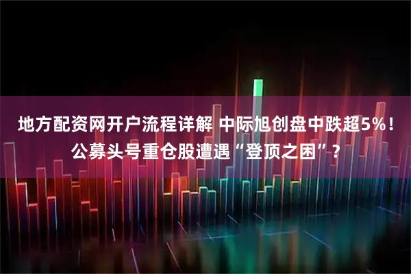 地方配资网开户流程详解 中际旭创盘中跌超5%！公募头号重仓股遭遇“登顶之困”？
