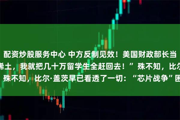 配资炒股服务中心 中方反制见效！美国财政部长当场破防！“中国再不卖稀土，我就把几十万留学生全赶回去！” 殊不知，比尔·盖茨早已看透了一切：“芯片战争”困不住中国！