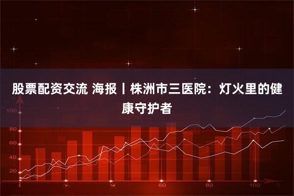 股票配资交流 海报丨株洲市三医院：灯火里的健康守护者