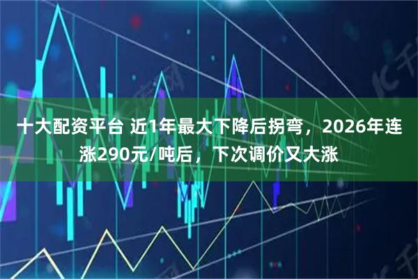 十大配资平台 近1年最大下降后拐弯，2026年连涨290元/吨后，下次调价又大涨
