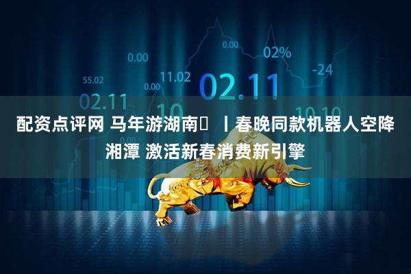 配资点评网 马年游湖南㉑丨春晚同款机器人空降湘潭 激活新春消费新引擎