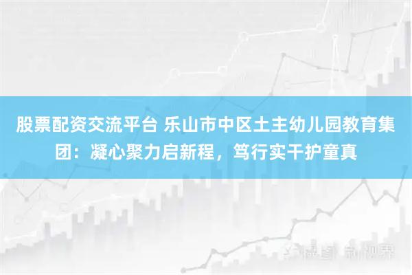 股票配资交流平台 乐山市中区土主幼儿园教育集团：凝心聚力启新程，笃行实干护童真