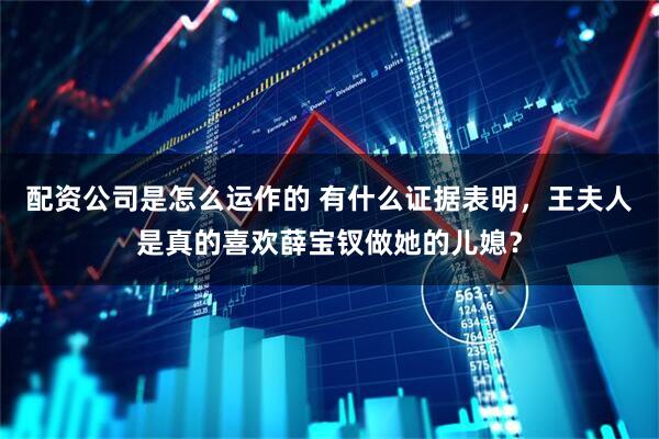 配资公司是怎么运作的 有什么证据表明，王夫人是真的喜欢薛宝钗做她的儿媳？