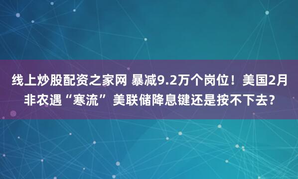 线上炒股配资之家网 暴减9.2万个岗位！美国2月非农遇“寒流” 美联储降息键还是按不下去？