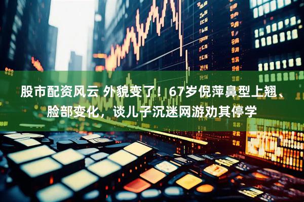 股市配资风云 外貌变了！67岁倪萍鼻型上翘、脸部变化，谈儿子沉迷网游劝其停学