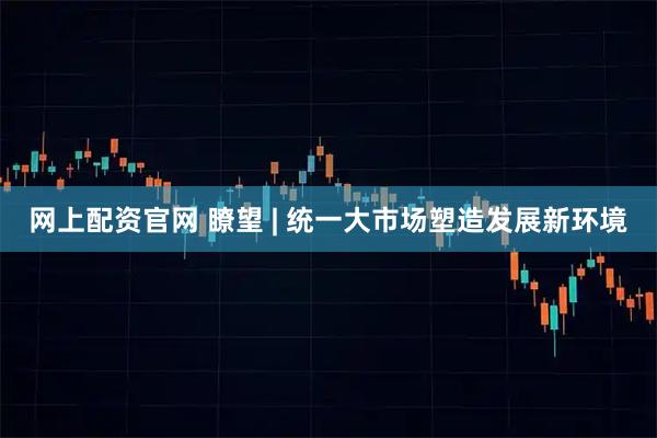 网上配资官网 瞭望 | 统一大市场塑造发展新环境