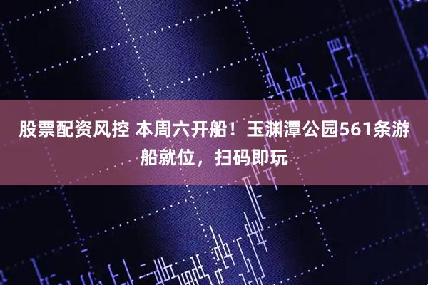 股票配资风控 本周六开船！玉渊潭公园561条游船就位，扫码即玩