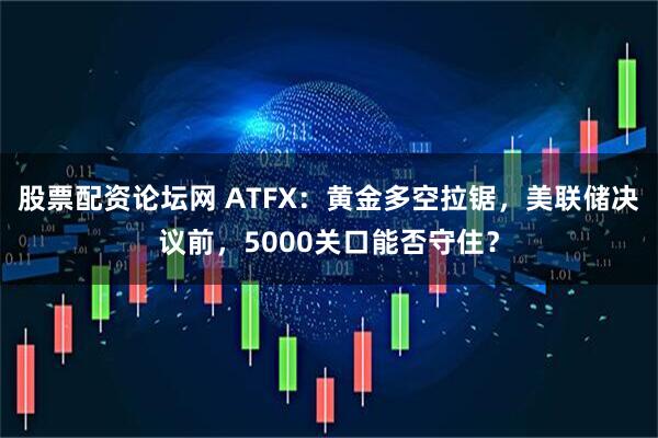 股票配资论坛网 ATFX：黄金多空拉锯，美联储决议前，5000关口能否守住？