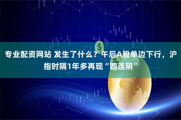 专业配资网站 发生了什么？午后A股单边下行，沪指时隔1年多再现“四连阴”