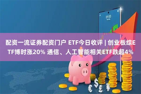 配资一流证券配资门户 ETF今日收评 | 创业板综ETF博时涨20% 通信、人工智能相关ETF跌超4%