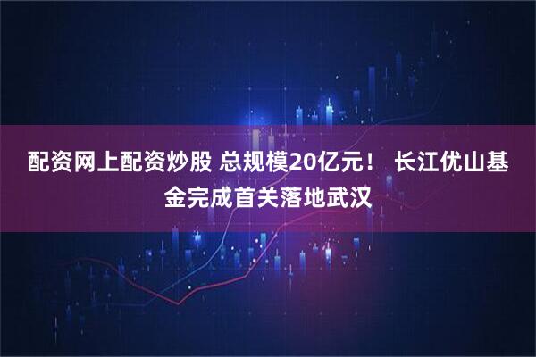 配资网上配资炒股 总规模20亿元！ 长江优山基金完成首关落地武汉