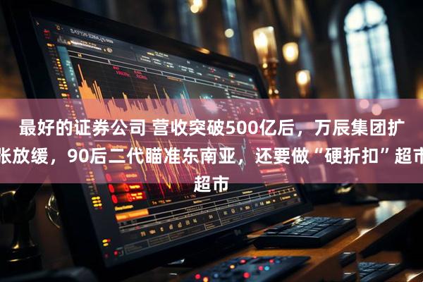 最好的证券公司 营收突破500亿后,万辰集团扩张放缓,90后二代瞄准东南亚,还要做“硬折扣”超市
