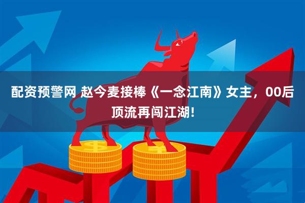 配资预警网 赵今麦接棒《一念江南》女主，00后顶流再闯江湖!