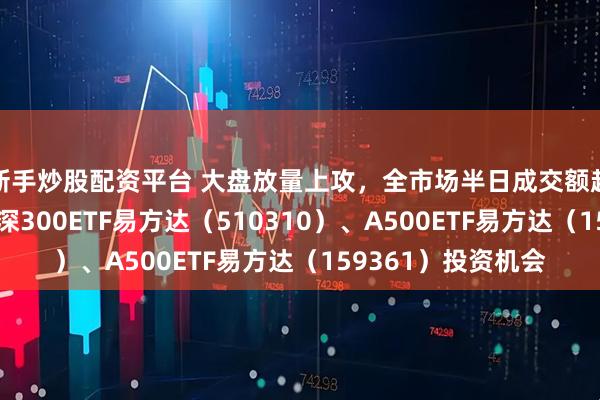 新手炒股配资平台 大盘放量上攻，全市场半日成交额超2万亿元，关注沪深300ETF易方达（510310）、A500ETF易方达（159361）投资机会