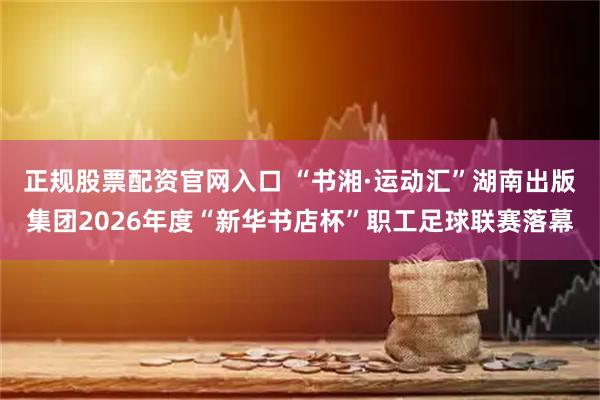 正规股票配资官网入口 “书湘·运动汇”湖南出版集团2026年度“新华书店杯”职工足球联赛落幕