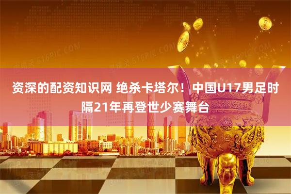 资深的配资知识网 绝杀卡塔尔！中国U17男足时隔21年再登世少赛舞台