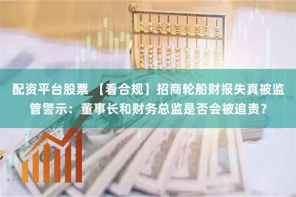 配资平台股票 【看合规】招商轮船财报失真被监管警示：董事长和财务总监是否会被追责？