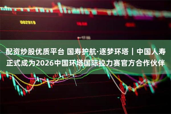 配资炒股优质平台 国寿护航·逐梦环塔｜中国人寿正式成为2026中国环塔国际拉力赛官方合作伙伴