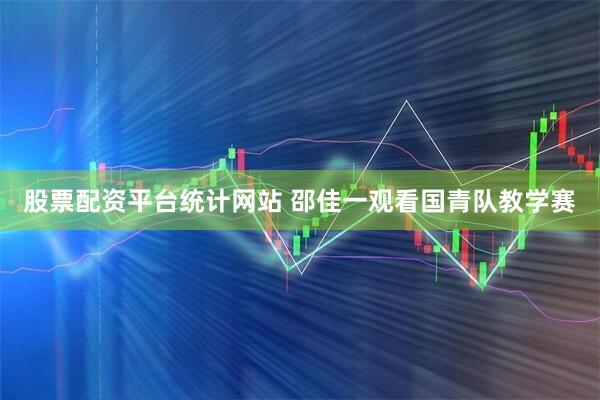 股票配资平台统计网站 邵佳一观看国青队教学赛