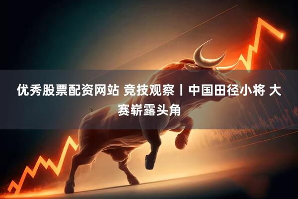 优秀股票配资网站 竞技观察丨中国田径小将 大赛崭露头角