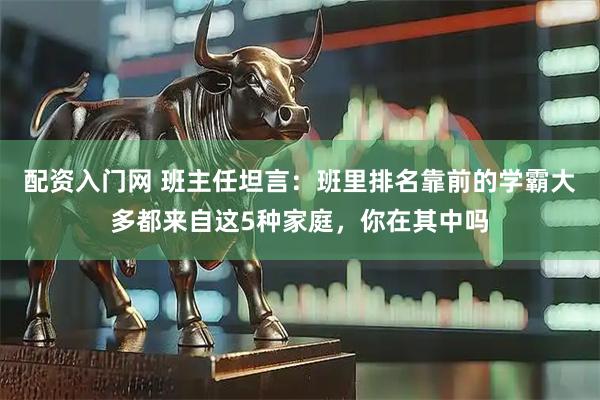 配资入门网 班主任坦言：班里排名靠前的学霸大多都来自这5种家庭，你在其中吗