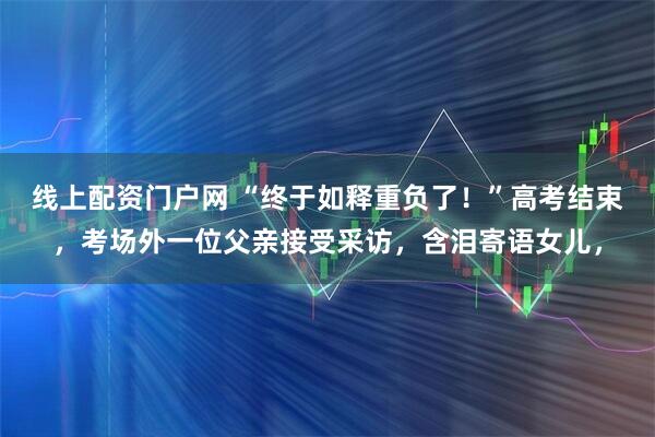 线上配资门户网 “终于如释重负了！”高考结束，考场外一位父亲接受采访，含泪寄语女儿，
