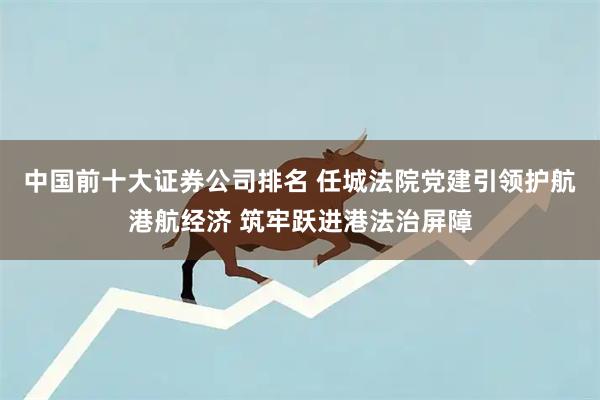 中国前十大证券公司排名 任城法院党建引领护航港航经济 筑牢跃进港法治屏障