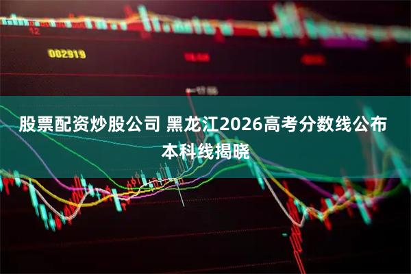 股票配资炒股公司 黑龙江2026高考分数线公布 本科线揭晓