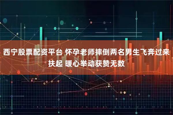 西宁股票配资平台 怀孕老师摔倒两名男生飞奔过来扶起 暖心举动获赞无数