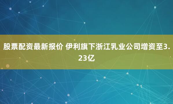 股票配资最新报价 伊利旗下浙江乳业公司增资至3.23亿