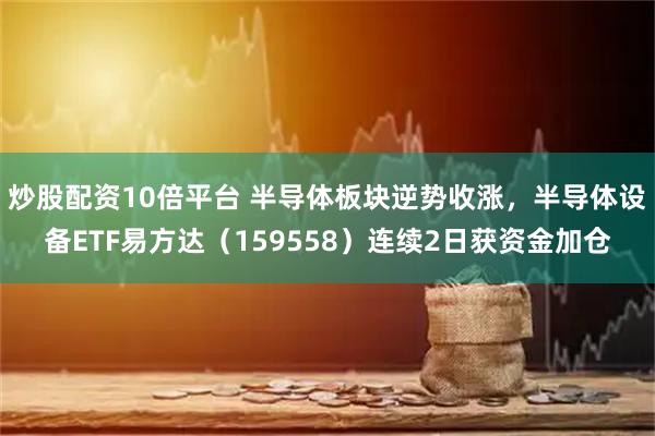 炒股配资10倍平台 半导体板块逆势收涨，半导体设备ETF易方达（159558）连续2日获资金加仓