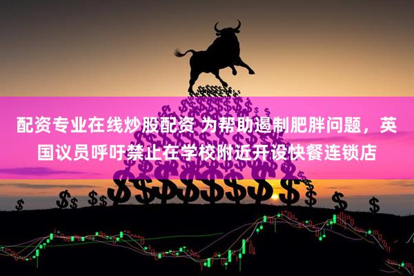 配资专业在线炒股配资 为帮助遏制肥胖问题，英国议员呼吁禁止在学校附近开设快餐连锁店