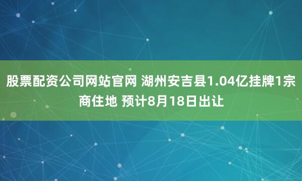 股票配资公司网站官网 湖州安吉县1.04亿挂牌1宗商住地 预计8月18日出让