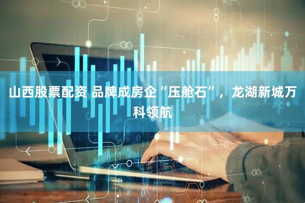山西股票配资 品牌成房企“压舱石”，龙湖新城万科领航