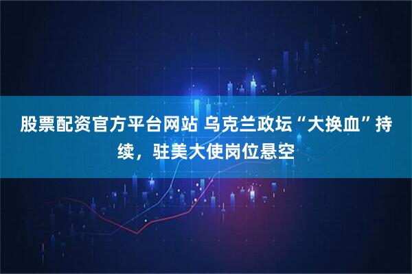 股票配资官方平台网站 乌克兰政坛“大换血”持续,驻美大使岗位悬空