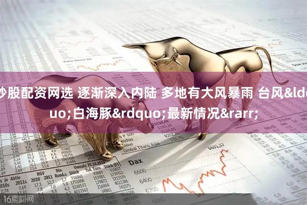 炒股配资网选 逐渐深入内陆 多地有大风暴雨 台风&ldquo;白海豚&rdquo;最新情况&rarr;