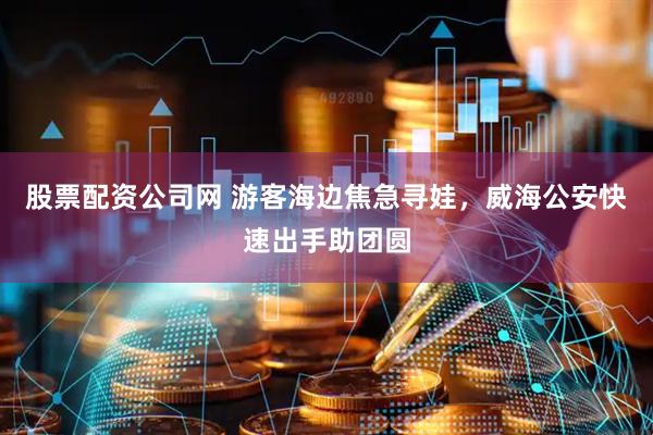 股票配资公司网 游客海边焦急寻娃，威海公安快速出手助团圆