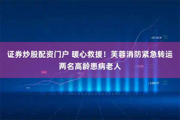 证券炒股配资门户 暖心救援！芙蓉消防紧急转运两名高龄患病老人